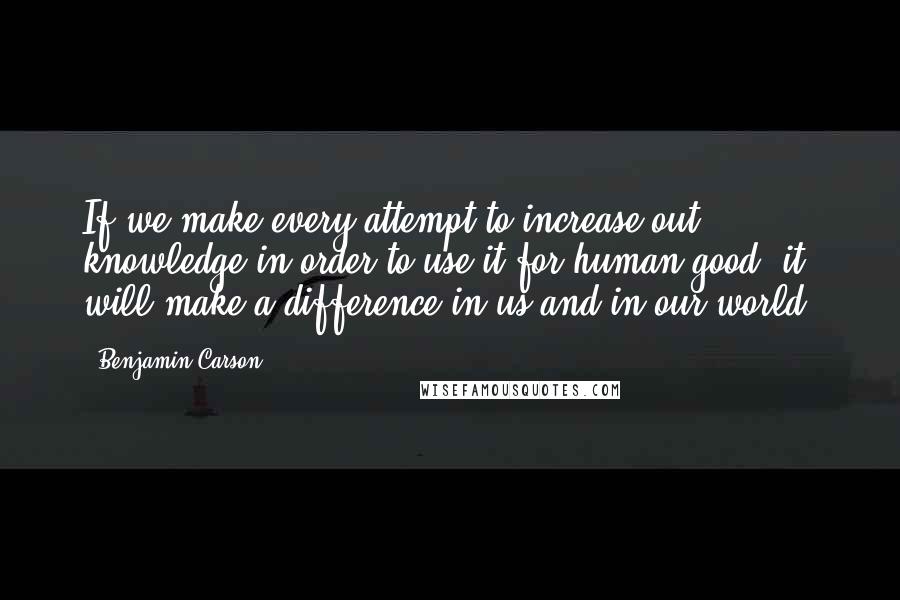 Benjamin Carson Quotes: If we make every attempt to increase out knowledge in order to use it for human good, it will make a difference in us and in our world.