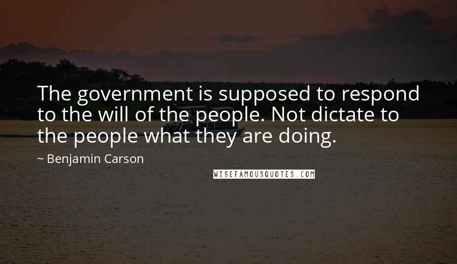 Benjamin Carson Quotes: The government is supposed to respond to the will of the people. Not dictate to the people what they are doing.