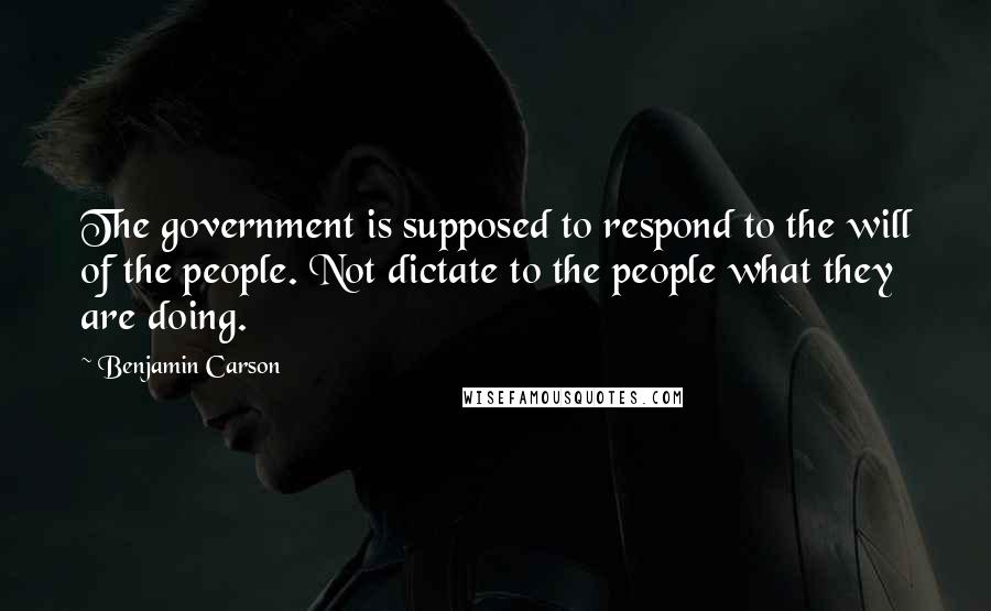Benjamin Carson Quotes: The government is supposed to respond to the will of the people. Not dictate to the people what they are doing.