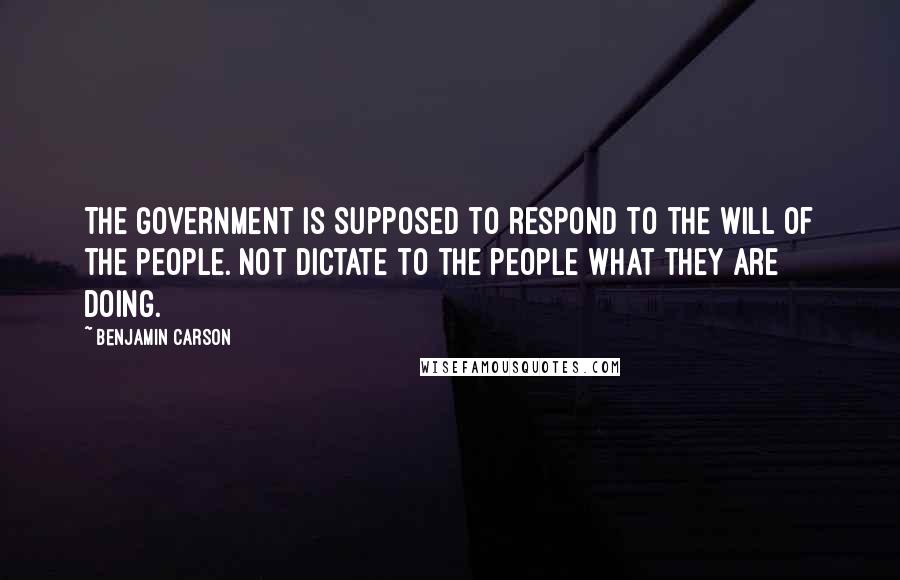 Benjamin Carson Quotes: The government is supposed to respond to the will of the people. Not dictate to the people what they are doing.