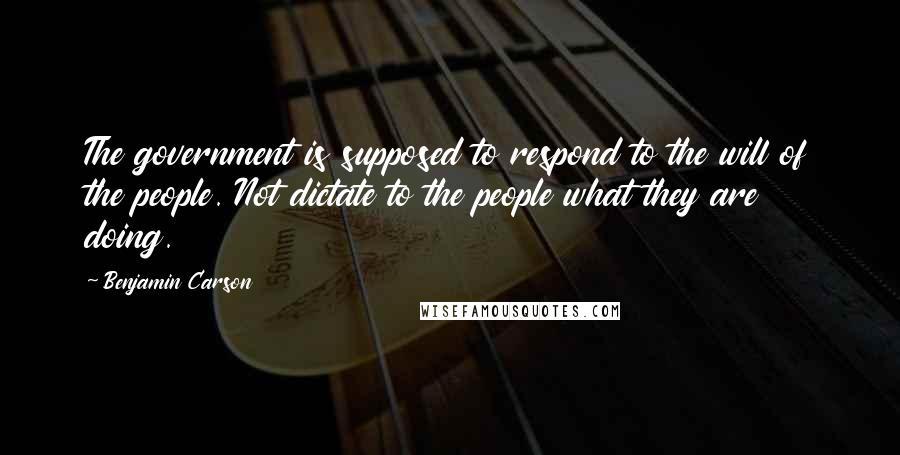 Benjamin Carson Quotes: The government is supposed to respond to the will of the people. Not dictate to the people what they are doing.