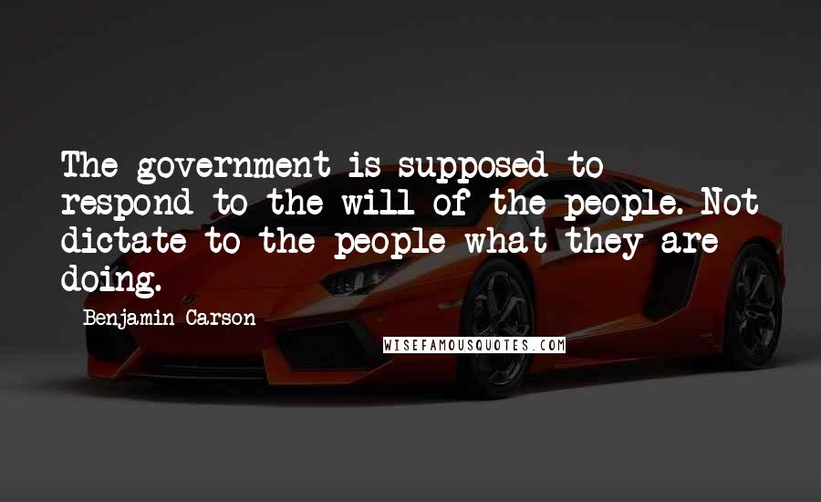 Benjamin Carson Quotes: The government is supposed to respond to the will of the people. Not dictate to the people what they are doing.