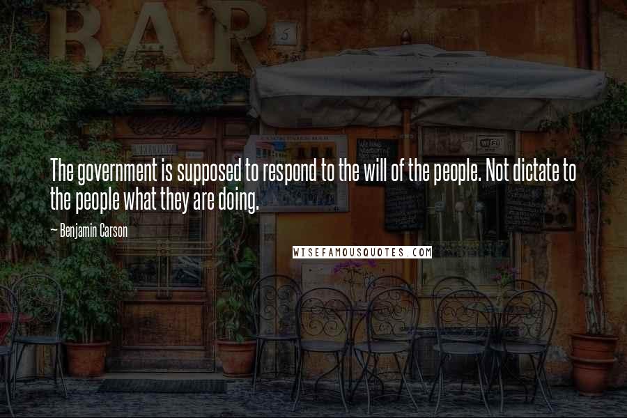 Benjamin Carson Quotes: The government is supposed to respond to the will of the people. Not dictate to the people what they are doing.