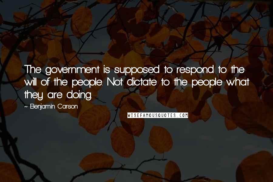 Benjamin Carson Quotes: The government is supposed to respond to the will of the people. Not dictate to the people what they are doing.