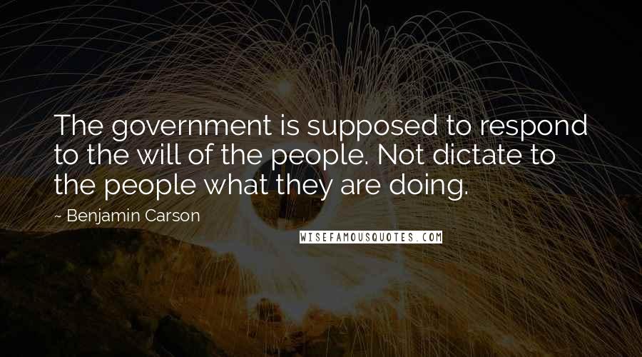 Benjamin Carson Quotes: The government is supposed to respond to the will of the people. Not dictate to the people what they are doing.