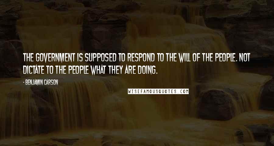 Benjamin Carson Quotes: The government is supposed to respond to the will of the people. Not dictate to the people what they are doing.