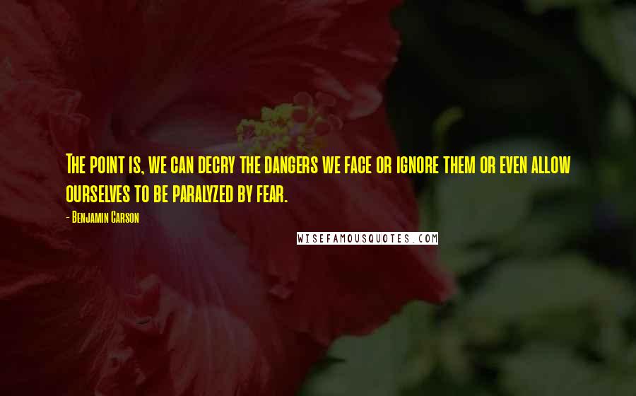 Benjamin Carson Quotes: The point is, we can decry the dangers we face or ignore them or even allow ourselves to be paralyzed by fear.