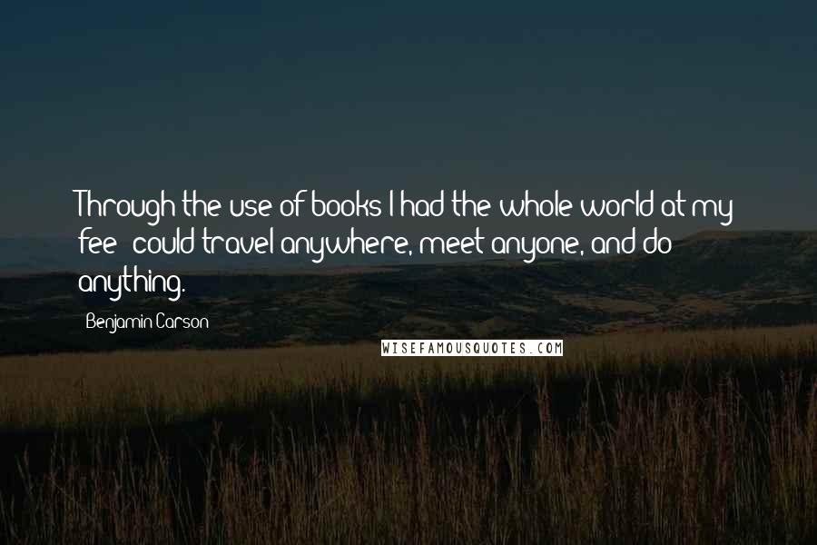Benjamin Carson Quotes: Through the use of books I had the whole world at my fee: could travel anywhere, meet anyone, and do anything.