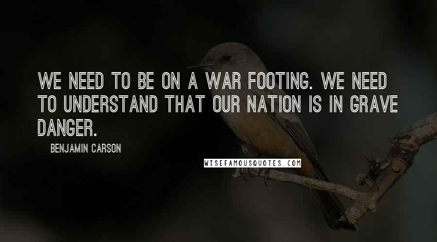 Benjamin Carson Quotes: We need to be on a war footing. We need to understand that our nation is in grave danger.