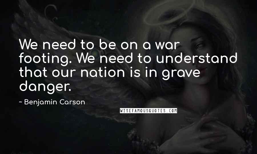 Benjamin Carson Quotes: We need to be on a war footing. We need to understand that our nation is in grave danger.