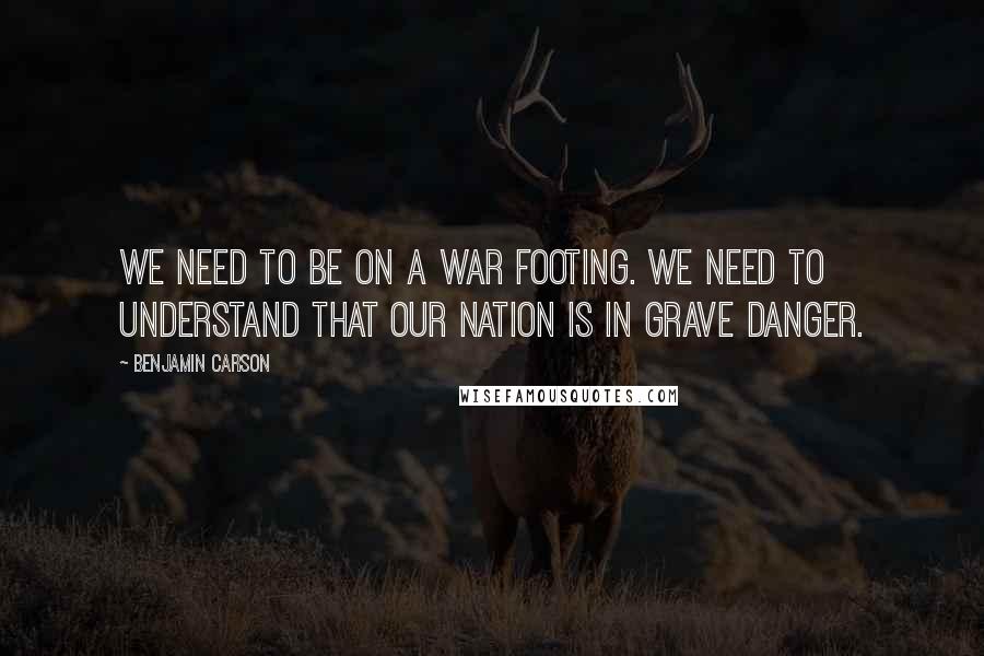 Benjamin Carson Quotes: We need to be on a war footing. We need to understand that our nation is in grave danger.