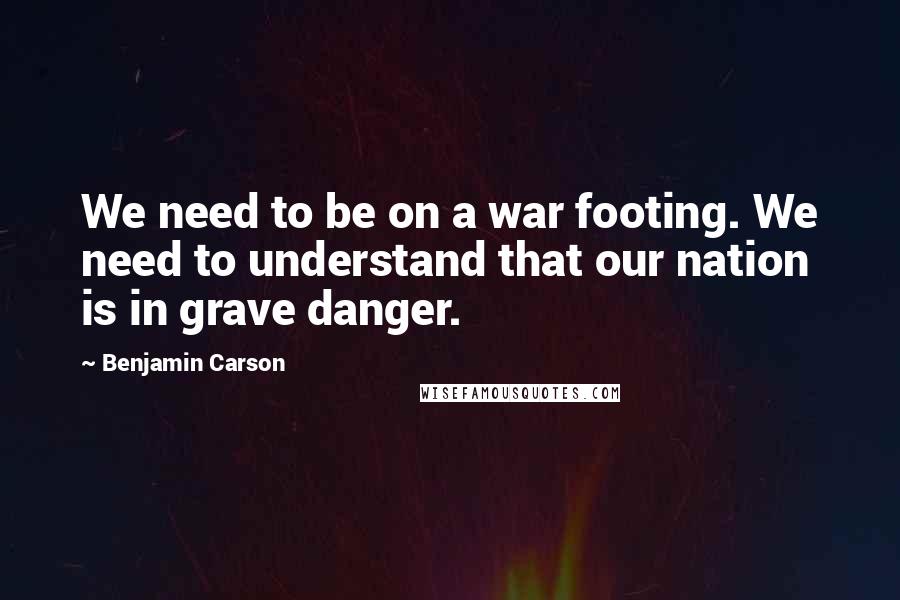 Benjamin Carson Quotes: We need to be on a war footing. We need to understand that our nation is in grave danger.