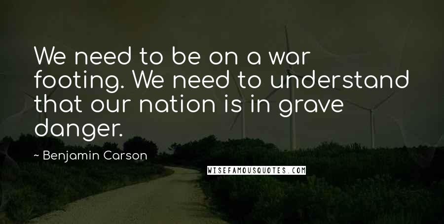 Benjamin Carson Quotes: We need to be on a war footing. We need to understand that our nation is in grave danger.
