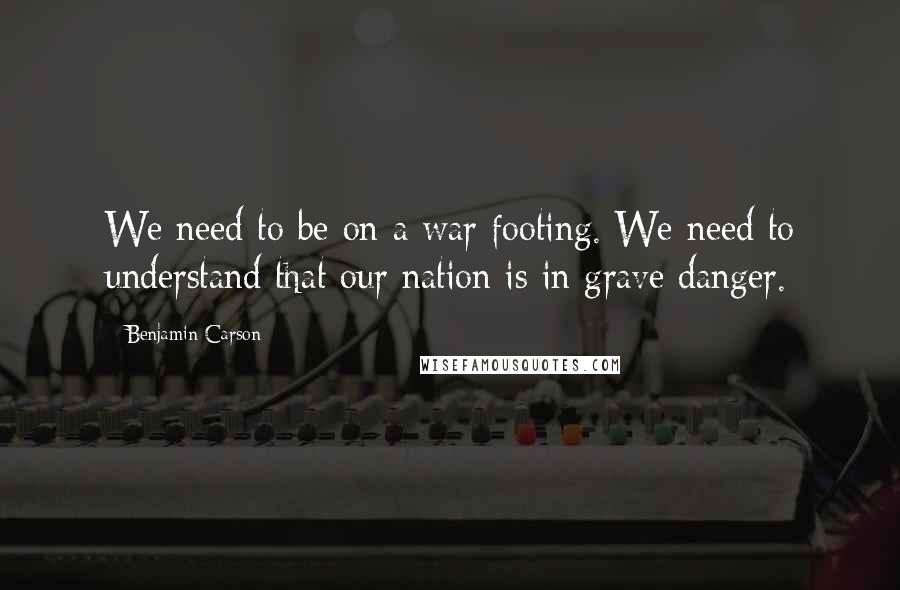 Benjamin Carson Quotes: We need to be on a war footing. We need to understand that our nation is in grave danger.