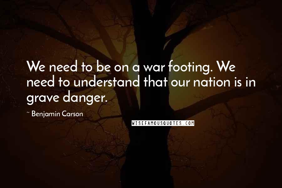 Benjamin Carson Quotes: We need to be on a war footing. We need to understand that our nation is in grave danger.