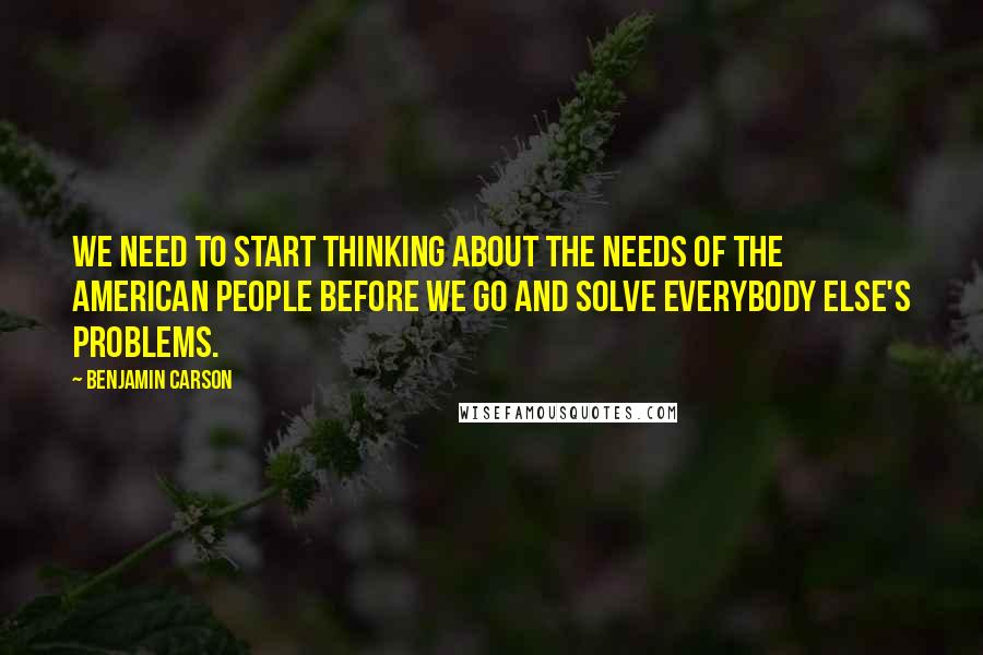 Benjamin Carson Quotes: We need to start thinking about the needs of the American people before we go and solve everybody else's problems.