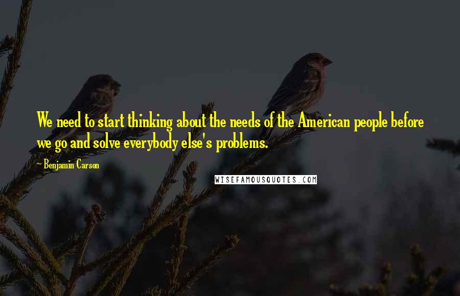 Benjamin Carson Quotes: We need to start thinking about the needs of the American people before we go and solve everybody else's problems.