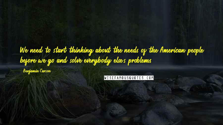 Benjamin Carson Quotes: We need to start thinking about the needs of the American people before we go and solve everybody else's problems.