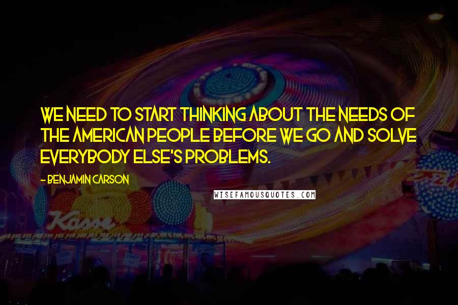 Benjamin Carson Quotes: We need to start thinking about the needs of the American people before we go and solve everybody else's problems.