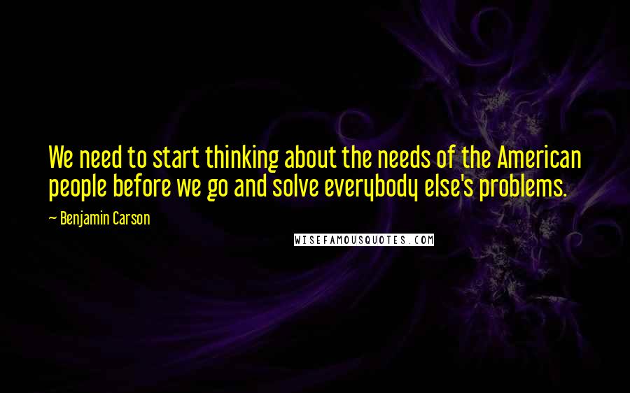 Benjamin Carson Quotes: We need to start thinking about the needs of the American people before we go and solve everybody else's problems.