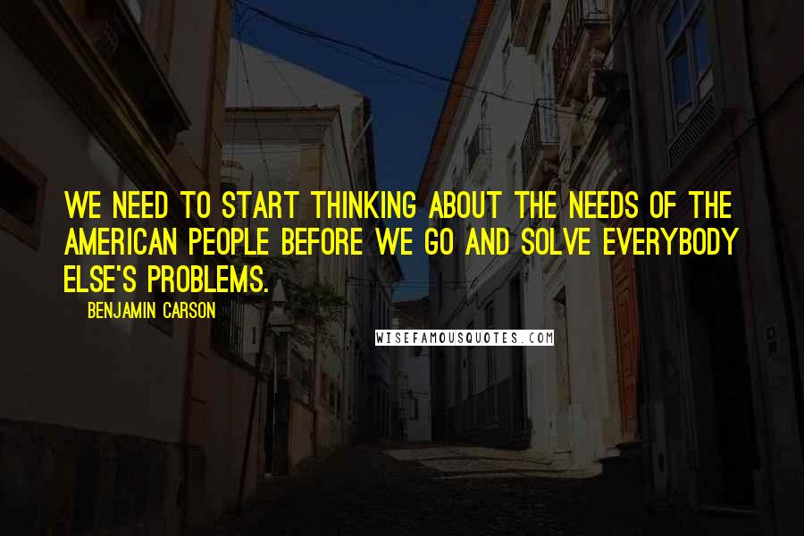 Benjamin Carson Quotes: We need to start thinking about the needs of the American people before we go and solve everybody else's problems.