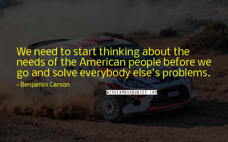 Benjamin Carson Quotes: We need to start thinking about the needs of the American people before we go and solve everybody else's problems.