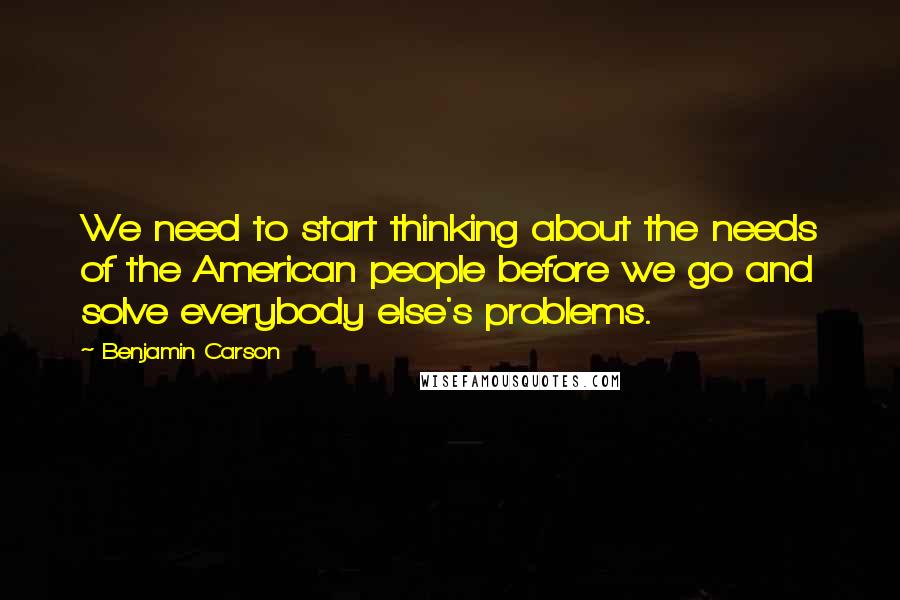 Benjamin Carson Quotes: We need to start thinking about the needs of the American people before we go and solve everybody else's problems.