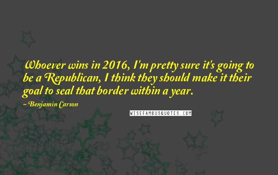 Benjamin Carson Quotes: Whoever wins in 2016, I'm pretty sure it's going to be a Republican, I think they should make it their goal to seal that border within a year.