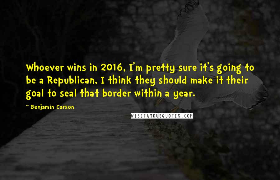 Benjamin Carson Quotes: Whoever wins in 2016, I'm pretty sure it's going to be a Republican, I think they should make it their goal to seal that border within a year.