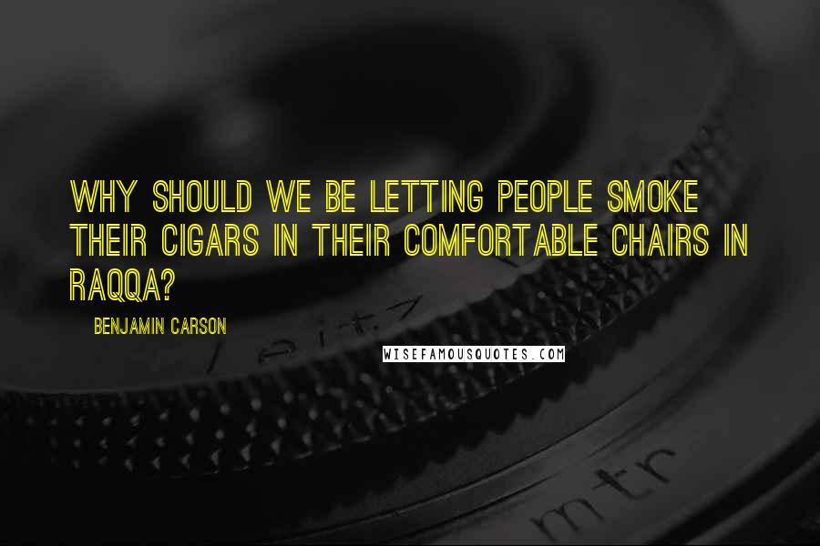 Benjamin Carson Quotes: Why should we be letting people smoke their cigars in their comfortable chairs in Raqqa?