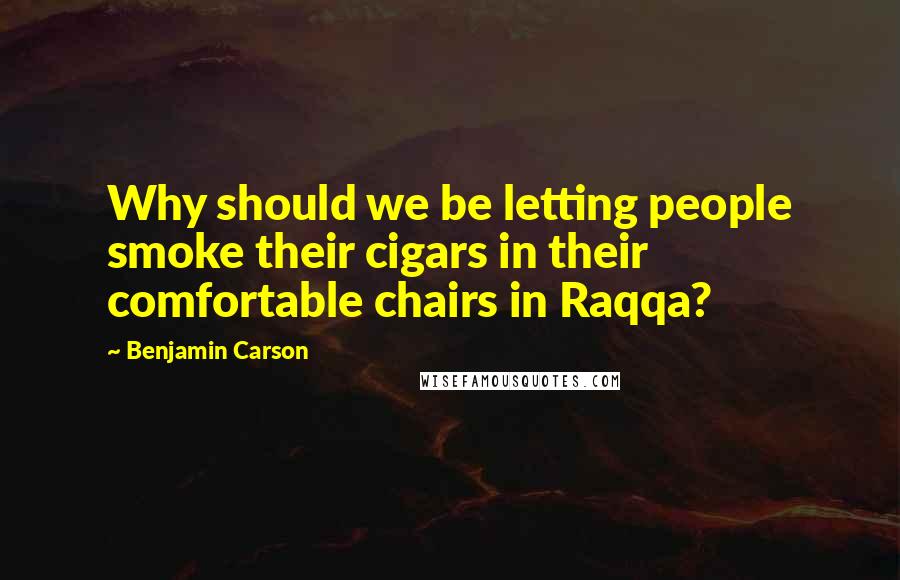 Benjamin Carson Quotes: Why should we be letting people smoke their cigars in their comfortable chairs in Raqqa?