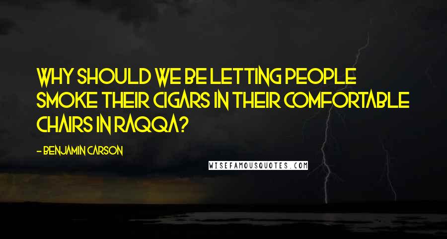 Benjamin Carson Quotes: Why should we be letting people smoke their cigars in their comfortable chairs in Raqqa?