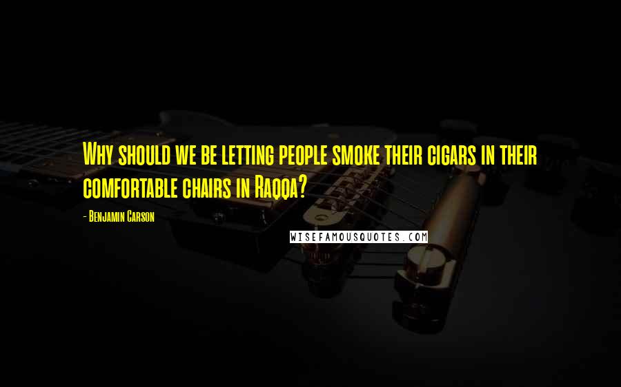 Benjamin Carson Quotes: Why should we be letting people smoke their cigars in their comfortable chairs in Raqqa?