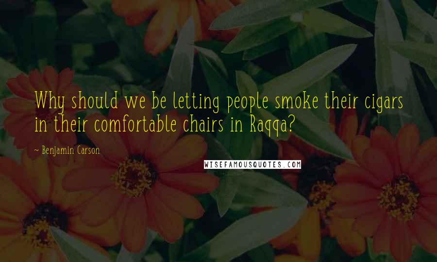 Benjamin Carson Quotes: Why should we be letting people smoke their cigars in their comfortable chairs in Raqqa?