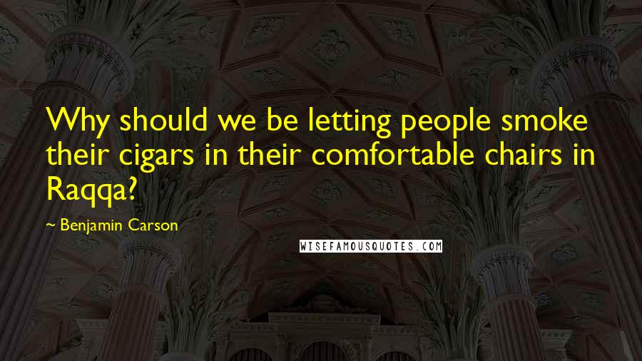 Benjamin Carson Quotes: Why should we be letting people smoke their cigars in their comfortable chairs in Raqqa?