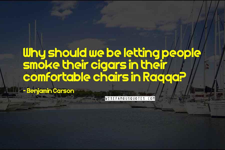 Benjamin Carson Quotes: Why should we be letting people smoke their cigars in their comfortable chairs in Raqqa?