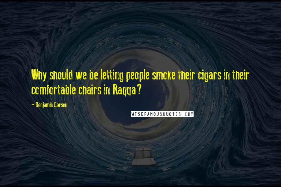 Benjamin Carson Quotes: Why should we be letting people smoke their cigars in their comfortable chairs in Raqqa?