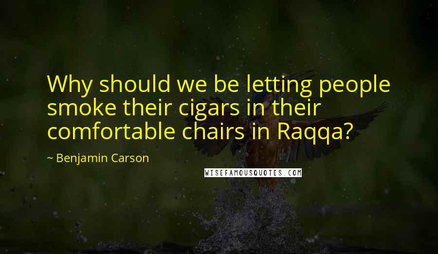 Benjamin Carson Quotes: Why should we be letting people smoke their cigars in their comfortable chairs in Raqqa?