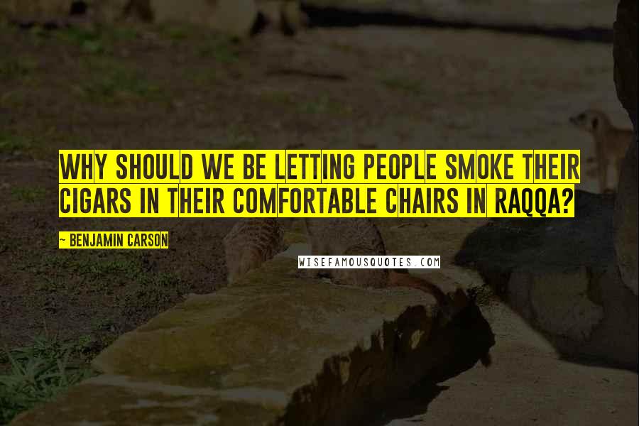 Benjamin Carson Quotes: Why should we be letting people smoke their cigars in their comfortable chairs in Raqqa?