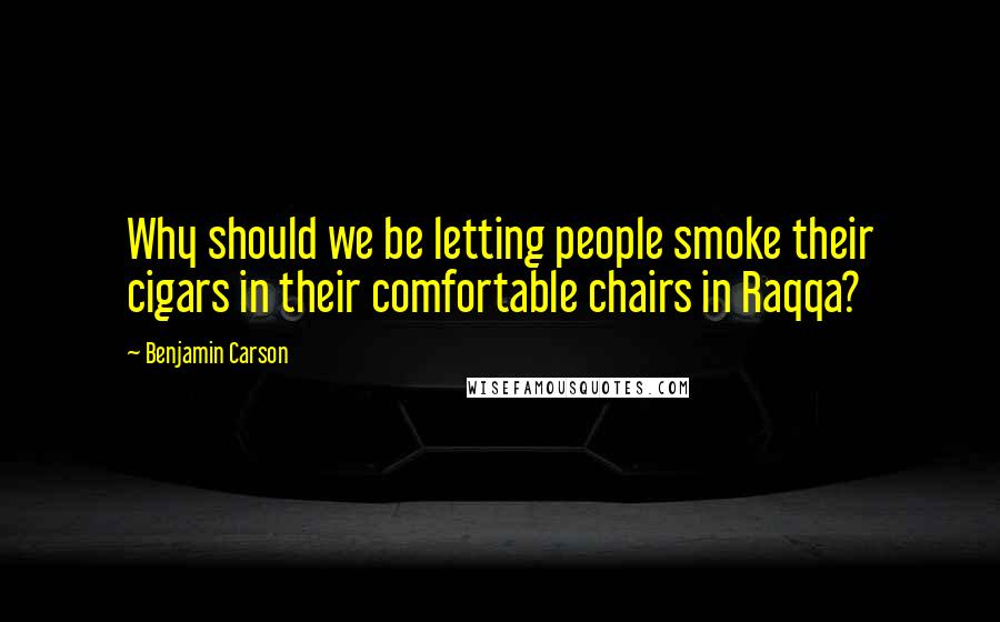 Benjamin Carson Quotes: Why should we be letting people smoke their cigars in their comfortable chairs in Raqqa?