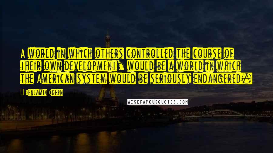 Benjamin Cohen Quotes: A world in which others controlled the course of their own development, would be a world in which the American system would be seriously endangered.