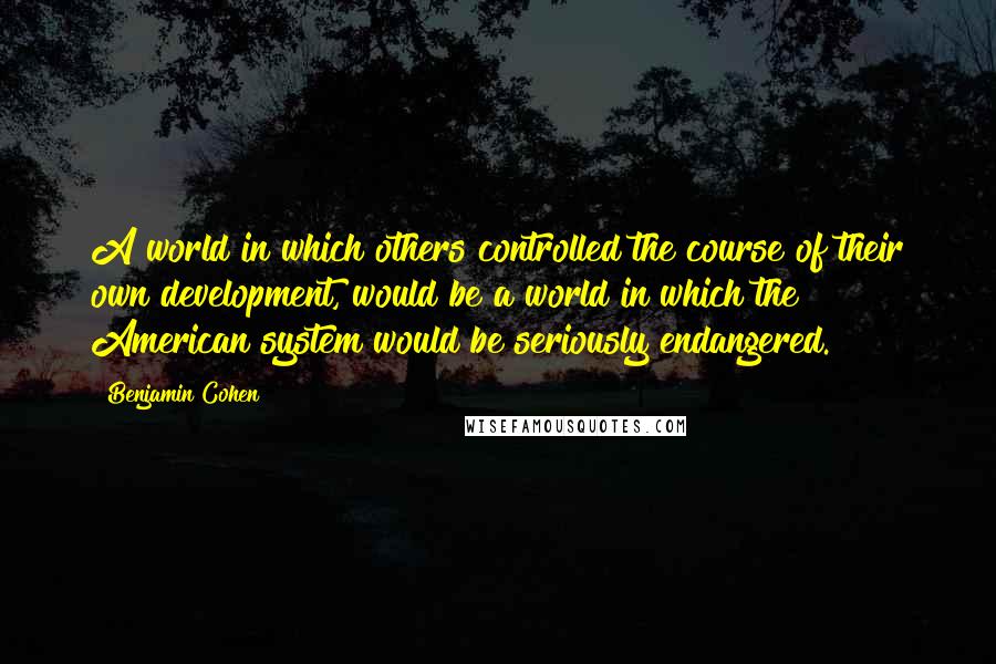 Benjamin Cohen Quotes: A world in which others controlled the course of their own development, would be a world in which the American system would be seriously endangered.