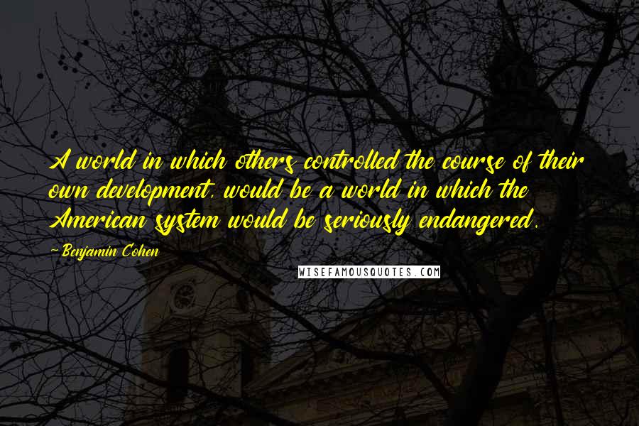 Benjamin Cohen Quotes: A world in which others controlled the course of their own development, would be a world in which the American system would be seriously endangered.