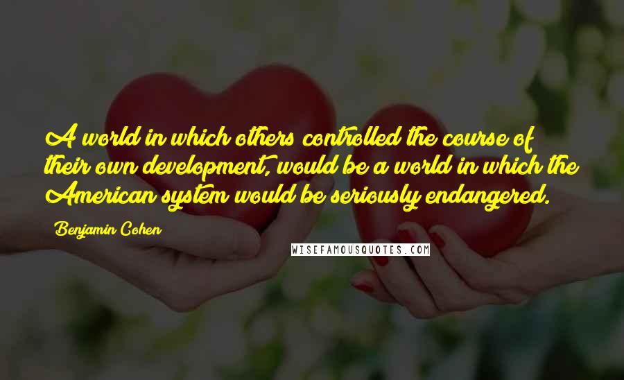 Benjamin Cohen Quotes: A world in which others controlled the course of their own development, would be a world in which the American system would be seriously endangered.