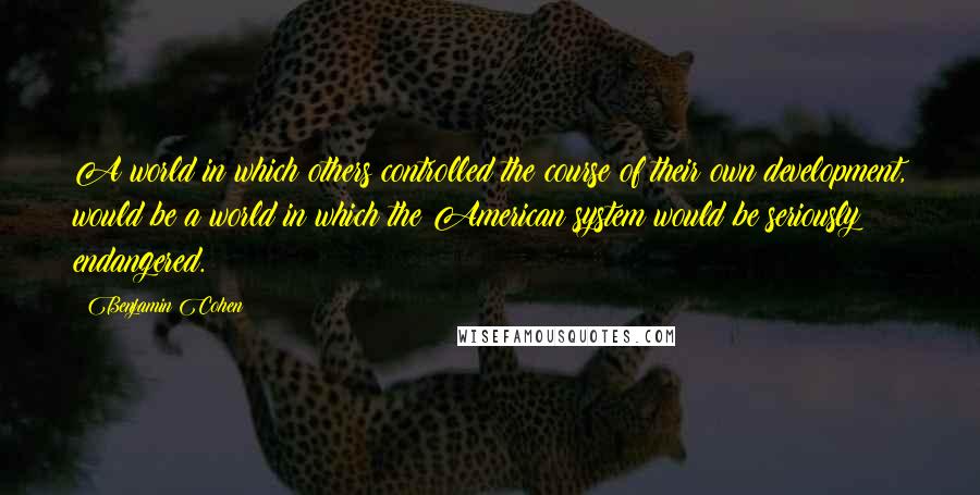 Benjamin Cohen Quotes: A world in which others controlled the course of their own development, would be a world in which the American system would be seriously endangered.