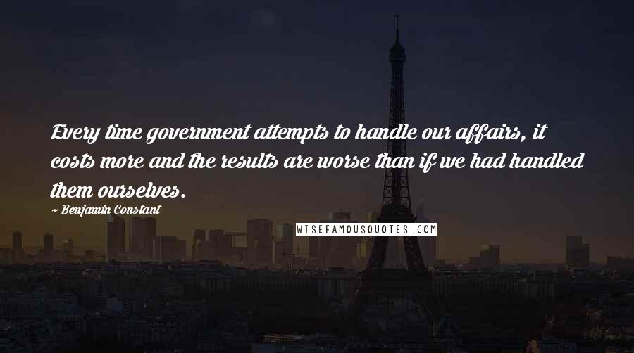 Benjamin Constant Quotes: Every time government attempts to handle our affairs, it costs more and the results are worse than if we had handled them ourselves.