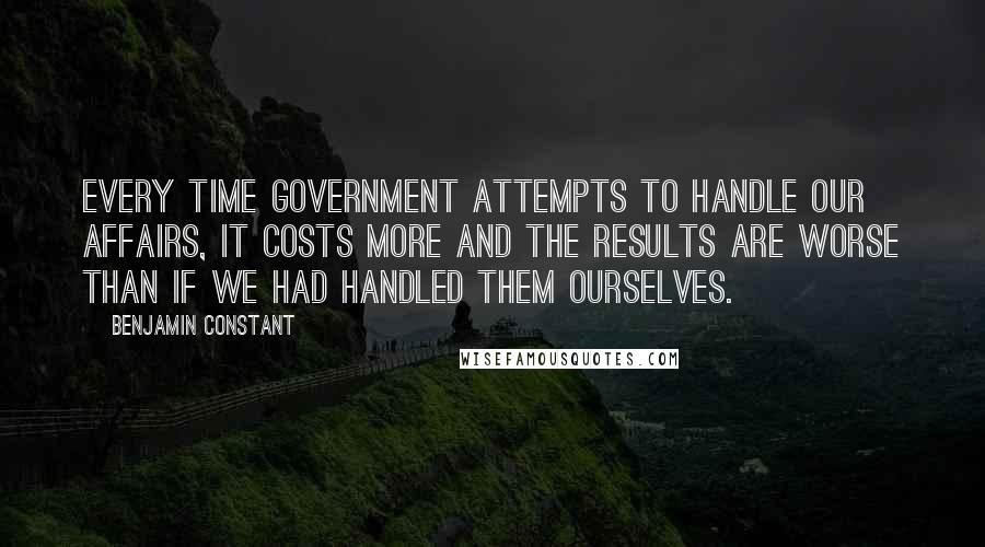 Benjamin Constant Quotes: Every time government attempts to handle our affairs, it costs more and the results are worse than if we had handled them ourselves.