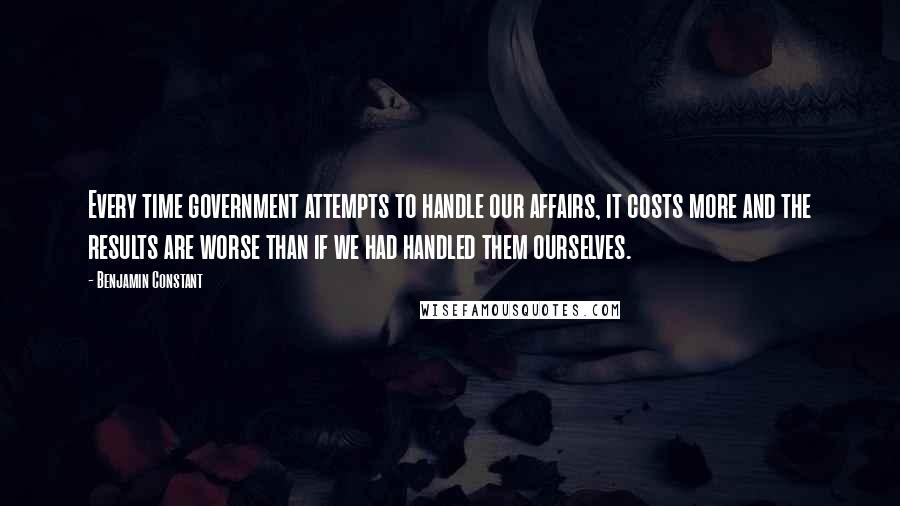 Benjamin Constant Quotes: Every time government attempts to handle our affairs, it costs more and the results are worse than if we had handled them ourselves.