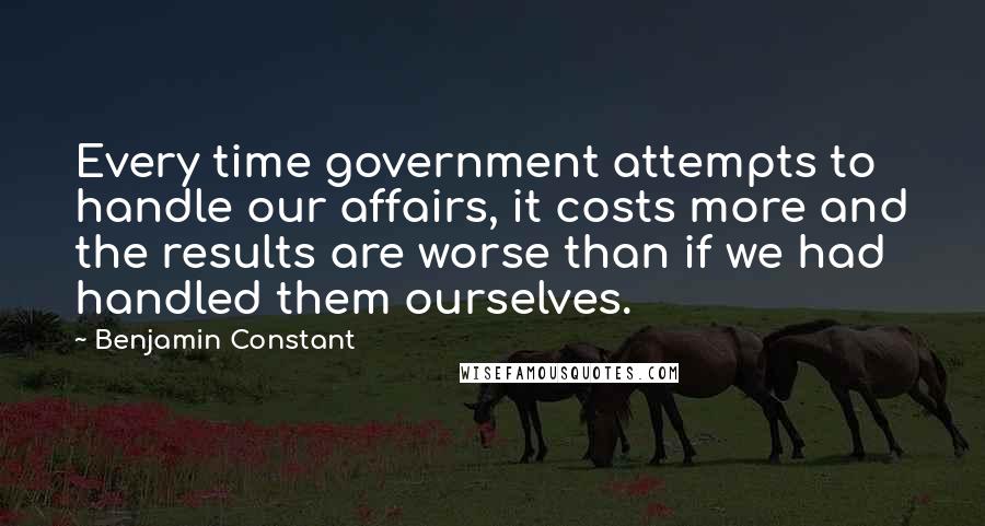 Benjamin Constant Quotes: Every time government attempts to handle our affairs, it costs more and the results are worse than if we had handled them ourselves.