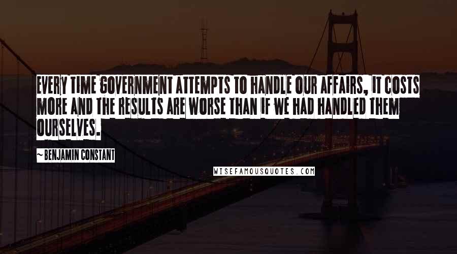 Benjamin Constant Quotes: Every time government attempts to handle our affairs, it costs more and the results are worse than if we had handled them ourselves.